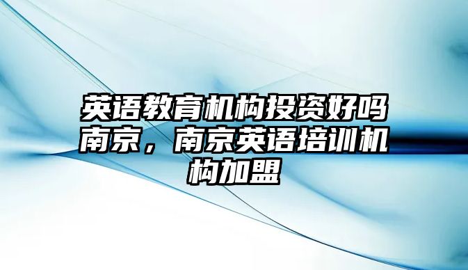 英語教育機構投資好嗎南京，南京英語培訓機構加盟