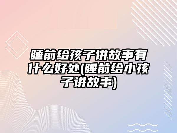 睡前給孩子講故事有什么好處(睡前給小孩子講故事)