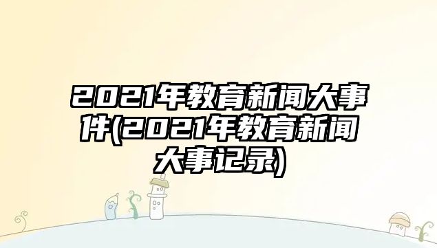 2021年教育新聞大事件(2021年教育新聞大事記錄)