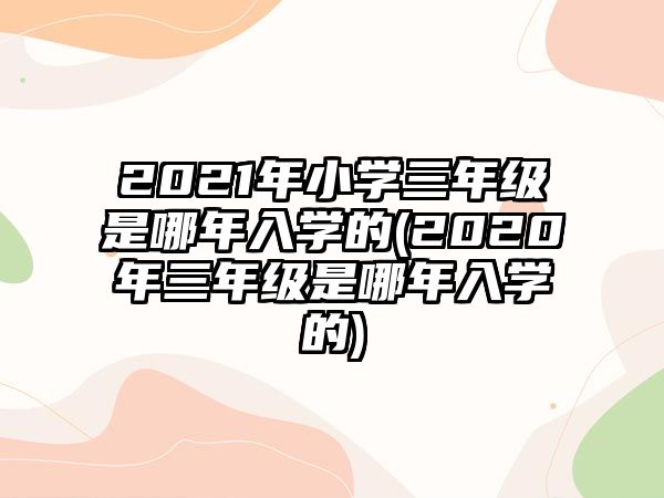 2021年小學(xué)三年級是哪年入學(xué)的(2020年三年級是哪年入學(xué)的)