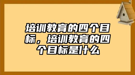 培訓(xùn)教育的四個(gè)目標(biāo)，培訓(xùn)教育的四個(gè)目標(biāo)是什么