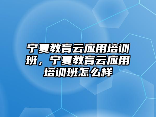 寧夏教育云應(yīng)用培訓(xùn)班，寧夏教育云應(yīng)用培訓(xùn)班怎么樣