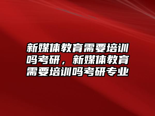 新媒體教育需要培訓(xùn)嗎考研，新媒體教育需要培訓(xùn)嗎考研專業(yè)