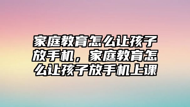 家庭教育怎么讓孩子放手機，家庭教育怎么讓孩子放手機上課