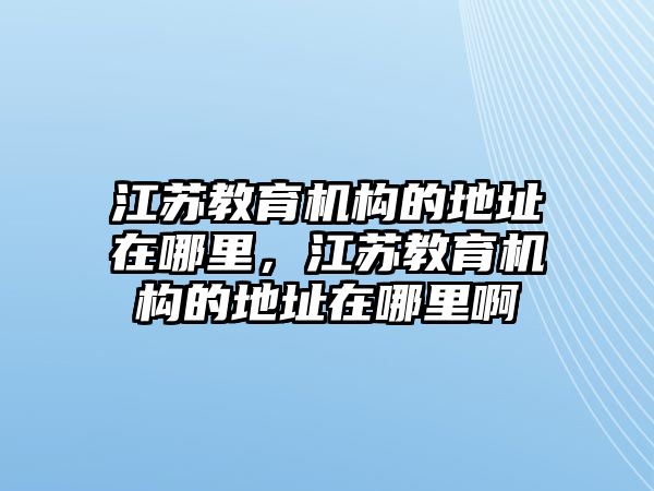 江蘇教育機(jī)構(gòu)的地址在哪里，江蘇教育機(jī)構(gòu)的地址在哪里啊