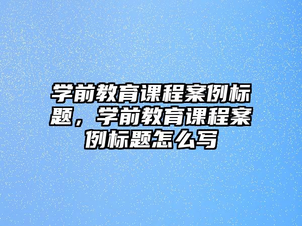 學(xué)前教育課程案例標(biāo)題，學(xué)前教育課程案例標(biāo)題怎么寫