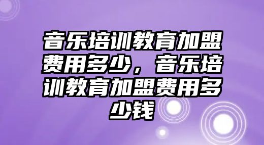 音樂培訓(xùn)教育加盟費(fèi)用多少，音樂培訓(xùn)教育加盟費(fèi)用多少錢