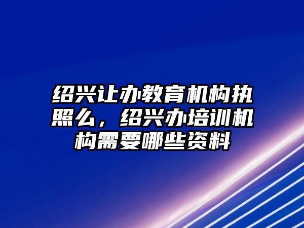 紹興讓辦教育機(jī)構(gòu)執(zhí)照么，紹興辦培訓(xùn)機(jī)構(gòu)需要哪些資料