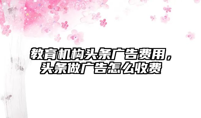 教育機(jī)構(gòu)頭條廣告費(fèi)用，頭條做廣告怎么收費(fèi)