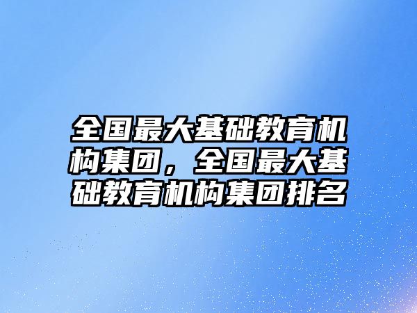 全國最大基礎(chǔ)教育機構(gòu)集團，全國最大基礎(chǔ)教育機構(gòu)集團排名