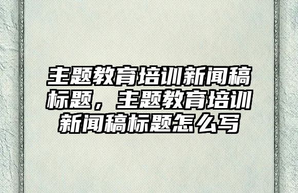 主題教育培訓新聞稿標題，主題教育培訓新聞稿標題怎么寫