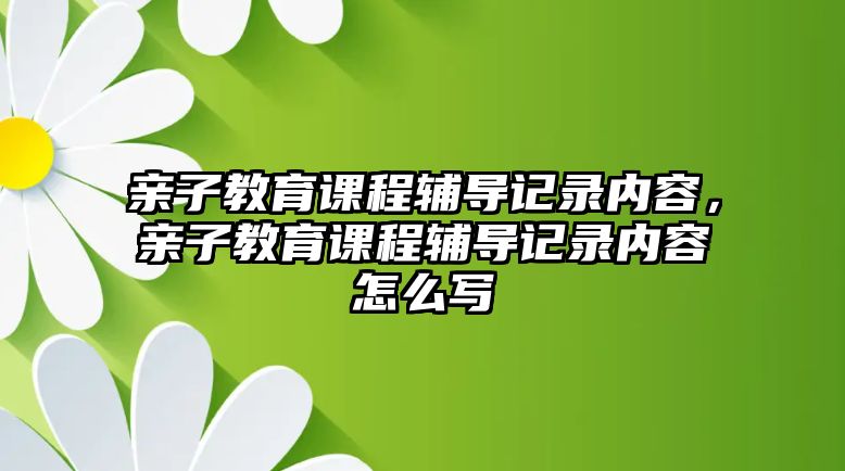 親子教育課程輔導(dǎo)記錄內(nèi)容，親子教育課程輔導(dǎo)記錄內(nèi)容怎么寫(xiě)