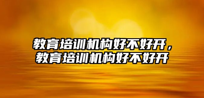 教育培訓(xùn)機(jī)構(gòu)好不好開，教育培訓(xùn)機(jī)構(gòu)好不好開