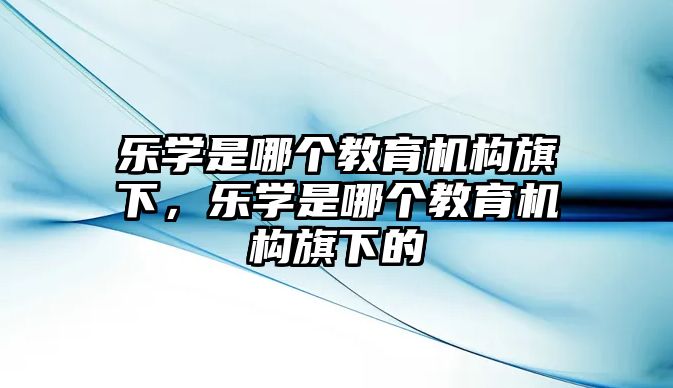 樂(lè)學(xué)是哪個(gè)教育機(jī)構(gòu)旗下，樂(lè)學(xué)是哪個(gè)教育機(jī)構(gòu)旗下的