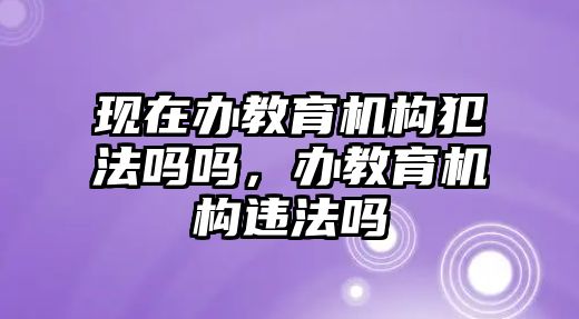 現(xiàn)在辦教育機構(gòu)犯法嗎嗎，辦教育機構(gòu)違法嗎