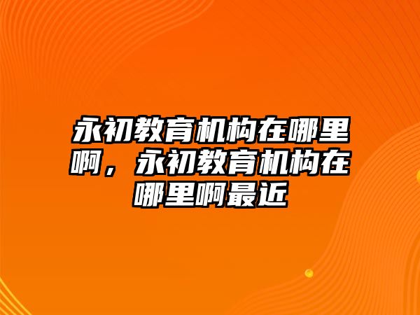 永初教育機(jī)構(gòu)在哪里啊，永初教育機(jī)構(gòu)在哪里啊最近