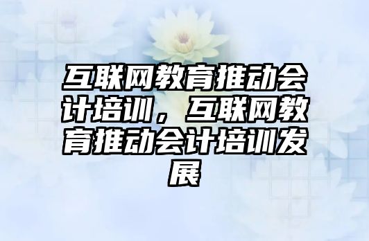 互聯網教育推動會計培訓，互聯網教育推動會計培訓發(fā)展