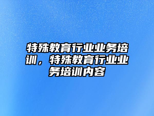 特殊教育行業(yè)業(yè)務(wù)培訓(xùn)，特殊教育行業(yè)業(yè)務(wù)培訓(xùn)內(nèi)容