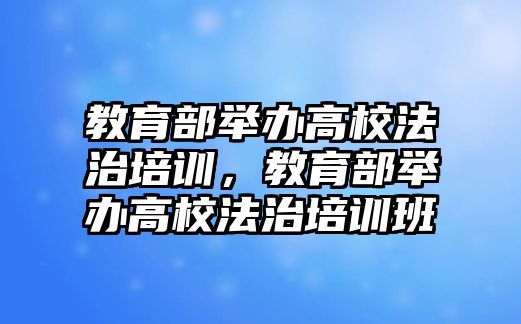 教育部舉辦高校法治培訓(xùn)，教育部舉辦高校法治培訓(xùn)班