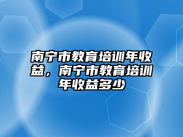 南寧市教育培訓(xùn)年收益，南寧市教育培訓(xùn)年收益多少