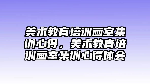 美術(shù)教育培訓畫室集訓心得，美術(shù)教育培訓畫室集訓心得體會