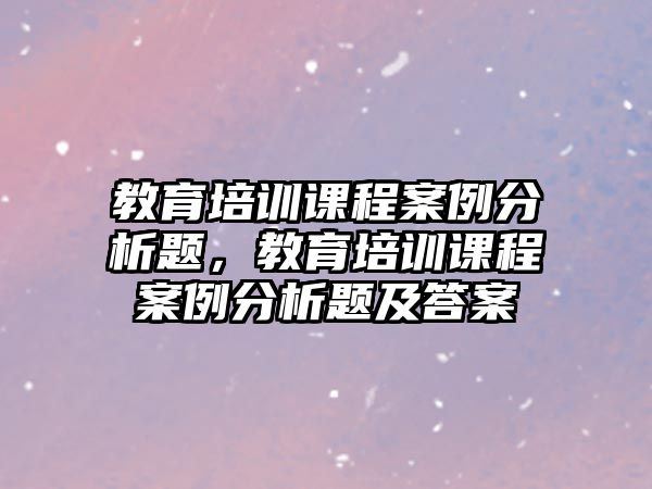 教育培訓課程案例分析題，教育培訓課程案例分析題及答案