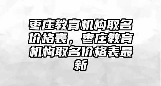 棗莊教育機構(gòu)取名價格表，棗莊教育機構(gòu)取名價格表最新