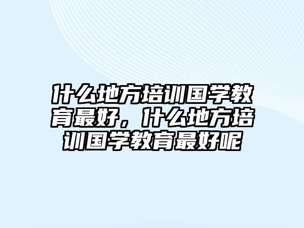 什么地方培訓國學教育最好，什么地方培訓國學教育最好呢