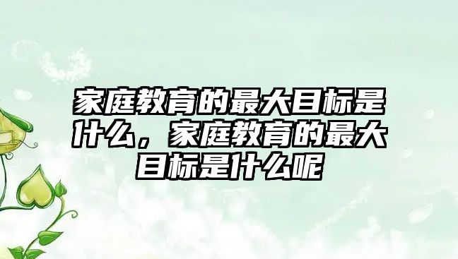 家庭教育的最大目標(biāo)是什么，家庭教育的最大目標(biāo)是什么呢