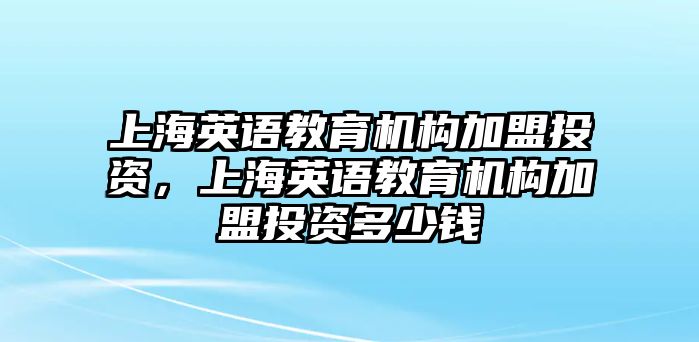 上海英語教育機(jī)構(gòu)加盟投資，上海英語教育機(jī)構(gòu)加盟投資多少錢