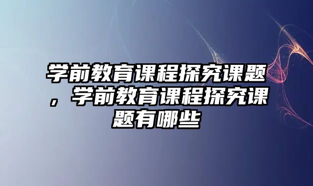 學(xué)前教育課程探究課題，學(xué)前教育課程探究課題有哪些