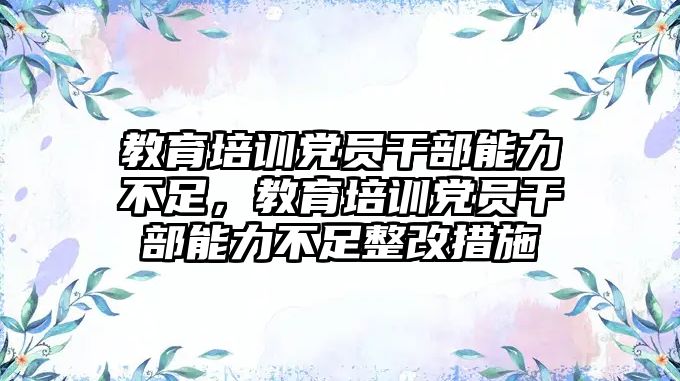 教育培訓黨員干部能力不足，教育培訓黨員干部能力不足整改措施