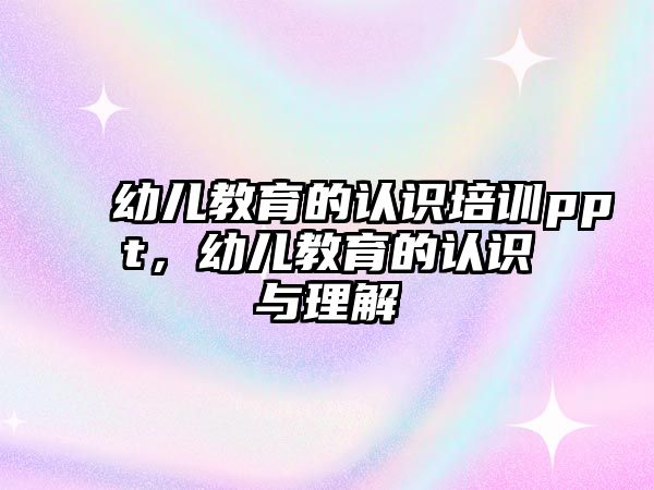 幼兒教育的認(rèn)識(shí)培訓(xùn)ppt，幼兒教育的認(rèn)識(shí)與理解