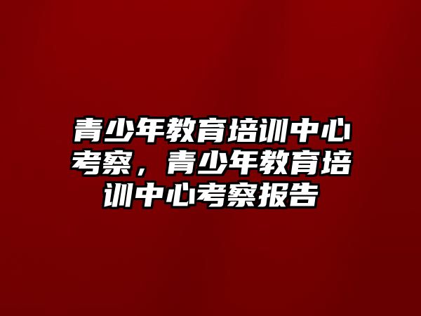 青少年教育培訓(xùn)中心考察，青少年教育培訓(xùn)中心考察報告