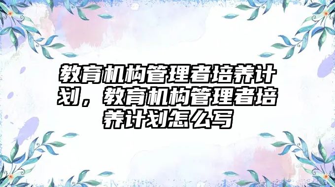 教育機構管理者培養(yǎng)計劃，教育機構管理者培養(yǎng)計劃怎么寫