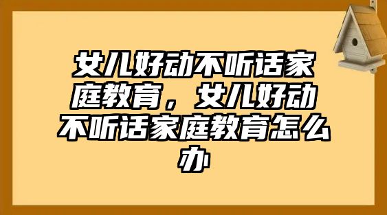 女兒好動(dòng)不聽話家庭教育，女兒好動(dòng)不聽話家庭教育怎么辦