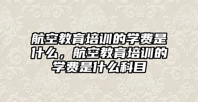 航空教育培訓的學費是什么，航空教育培訓的學費是什么科目