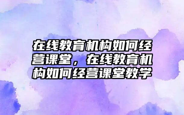 在線教育機(jī)構(gòu)如何經(jīng)營課堂，在線教育機(jī)構(gòu)如何經(jīng)營課堂教學(xué)