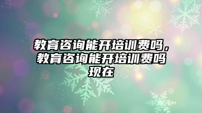 教育咨詢能開培訓(xùn)費(fèi)嗎，教育咨詢能開培訓(xùn)費(fèi)嗎現(xiàn)在