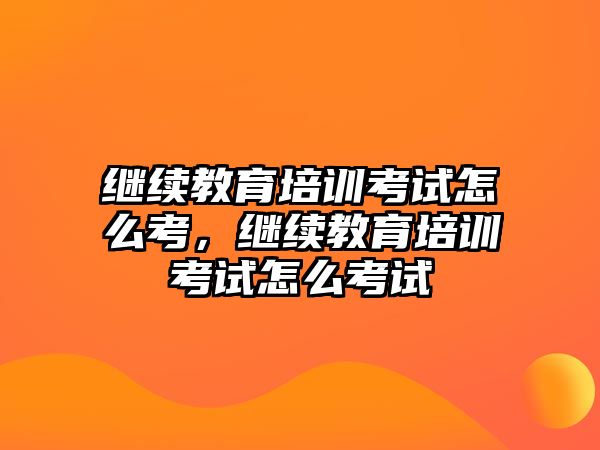 繼續(xù)教育培訓考試怎么考，繼續(xù)教育培訓考試怎么考試