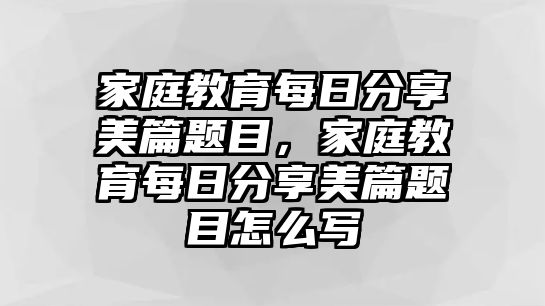 家庭教育每日分享美篇題目，家庭教育每日分享美篇題目怎么寫