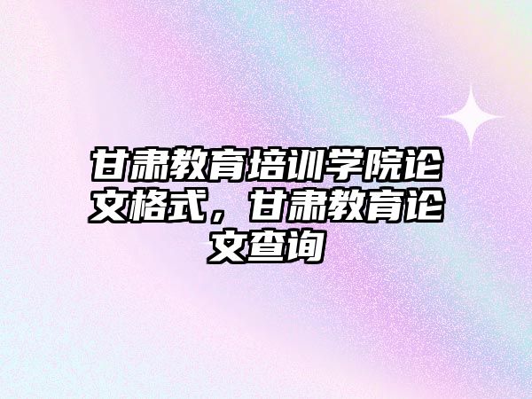 甘肅教育培訓(xùn)學(xué)院論文格式，甘肅教育論文查詢