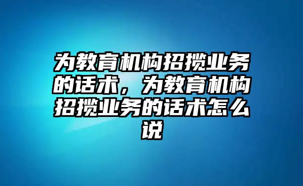 為教育機(jī)構(gòu)招攬業(yè)務(wù)的話術(shù)，為教育機(jī)構(gòu)招攬業(yè)務(wù)的話術(shù)怎么說