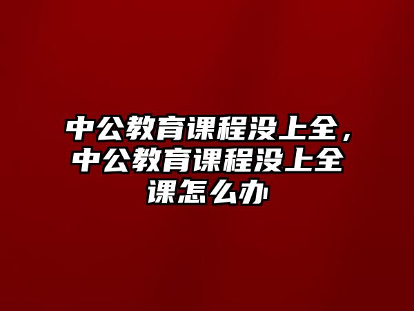 中公教育課程沒上全，中公教育課程沒上全課怎么辦