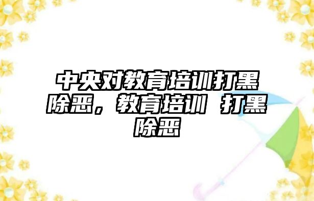 中央對教育培訓打黑除惡，教育培訓 打黑除惡