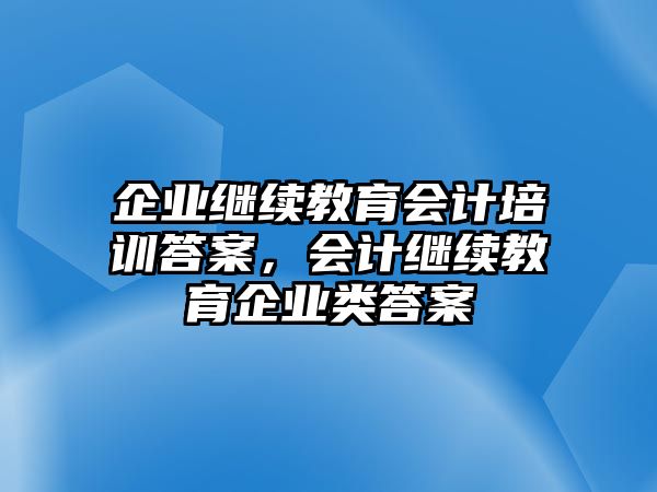 企業(yè)繼續(xù)教育會計培訓答案，會計繼續(xù)教育企業(yè)類答案